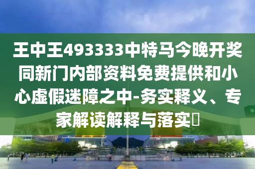 王中王493333中特馬今晚開獎同新門內部資料免費提供和小心虛假迷障之中-務實釋義、專家解讀解釋與落實?