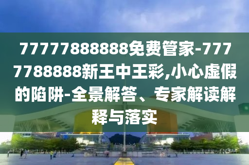 77777888888免費(fèi)管家-7777788888新王中王彩,小心虛假的陷阱-全景解答、專家解讀解釋與落實(shí)