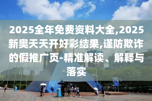 2025全年免費資料大全,2025新奧天天開好彩結(jié)果,謹防欺詐的假推廣頁-精準解讀、解釋與落實