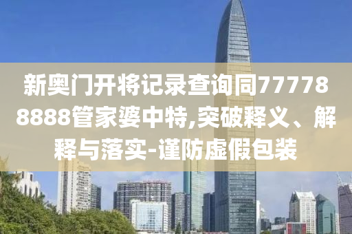 新奧門開將記錄查詢同777788888管家婆中特,突破釋義、解釋與落實-謹(jǐn)防虛假包裝