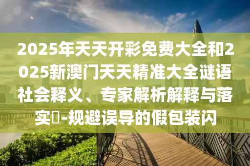 2025年天天開彩免費(fèi)大全和2025新澳門天天精準(zhǔn)大全謎語社會(huì)釋義、專家解析解釋與落實(shí)?-規(guī)避誤導(dǎo)的假包裝閃