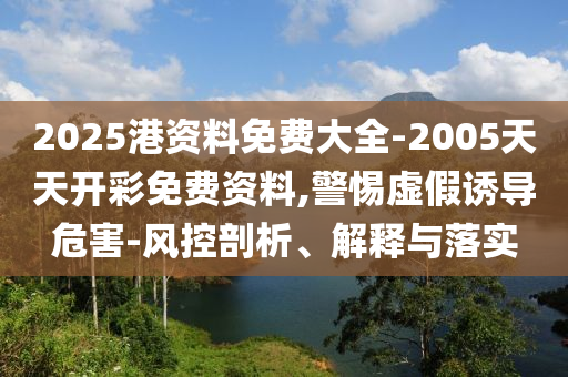 2025港資料免費(fèi)大全-2005天天開彩免費(fèi)資料,警惕虛假誘導(dǎo)危害-風(fēng)控剖析、解釋與落實
