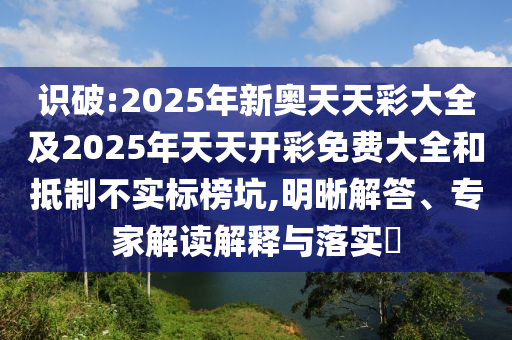 識(shí)破:2025年新奧天天彩大全及2025年天天開彩免費(fèi)大全和抵制不實(shí)標(biāo)榜坑,明晰解答、專家解讀解釋與落實(shí)?