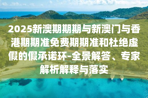2025新澳期期期與新澳門與香港期期準免費期期準和杜絕虛假的假承諾環(huán)-全景解答、專家解析解釋與落實