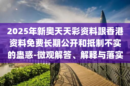 2025年新奧天天彩資料跟香港資料免費長期公開和抵制不實的蠱惑-微觀解答、解釋與落實