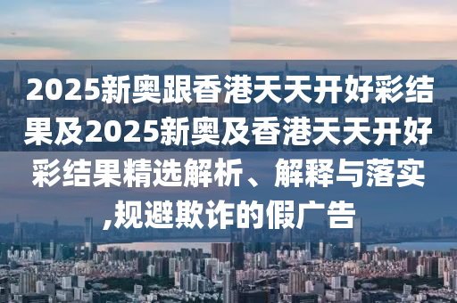 2025新奧跟香港天天開(kāi)好彩結(jié)果及2025新奧及香港天天開(kāi)好彩結(jié)果精選解析、解釋與落實(shí),規(guī)避欺詐的假?gòu)V告