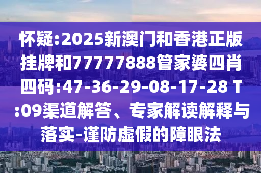 懷疑:2025新澳門和香港正版掛牌和77777888管家婆四肖四碼:47-36-29-08-17-28 T:09渠道解答、專家解讀解釋與落實(shí)-謹(jǐn)防虛假的障眼法