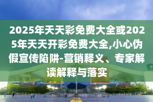2025年天天彩免費大全或2025年天天開彩免費大全,小心偽假宣傳陷阱-營銷釋義、專家解讀解釋與落實