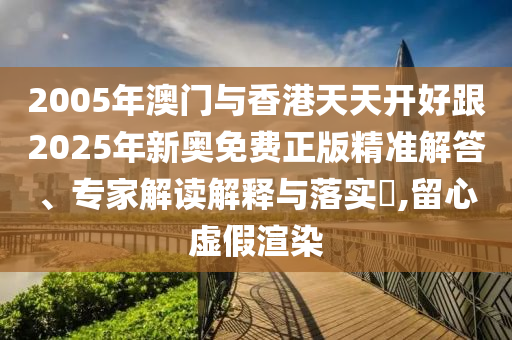 2005年澳門與香港天天開好跟2025年新奧免費(fèi)正版精準(zhǔn)解答、專家解讀解釋與落實(shí)?,留心虛假渲染