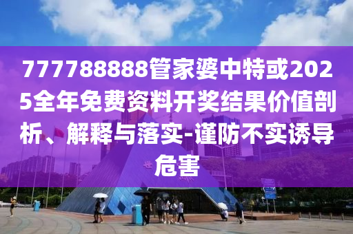 777788888管家婆中特或2025全年免費資料開獎結(jié)果價值剖析、解釋與落實-謹防不實誘導(dǎo)危害