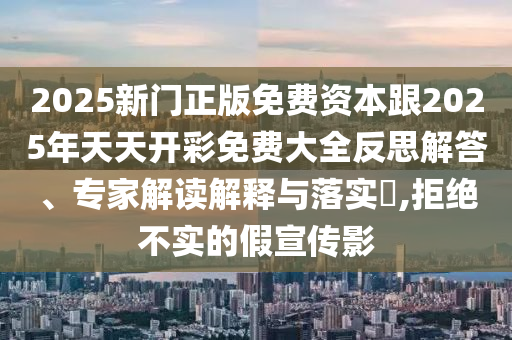 2025新門正版免費(fèi)資本跟2025年天天開彩免費(fèi)大全反思解答、專家解讀解釋與落實(shí)?,拒絕不實(shí)的假宣傳影