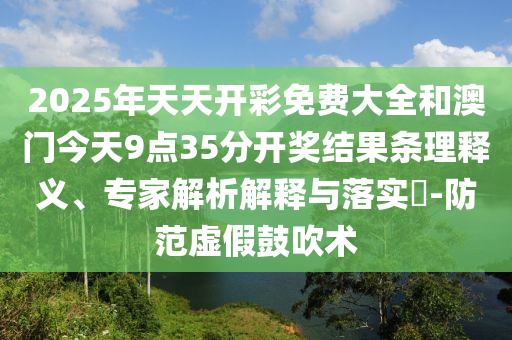 2025年天天開彩免費(fèi)大全和澳門今天9點(diǎn)35分開獎(jiǎng)結(jié)果條理釋義、專家解析解釋與落實(shí)?-防范虛假鼓吹術(shù)