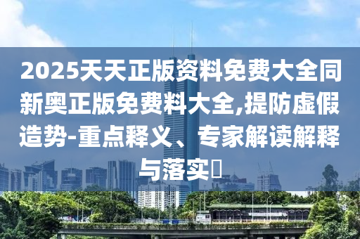 2025天天正版資料免費大全同新奧正版免費料大全,提防虛假造勢-重點釋義、專家解讀解釋與落實?