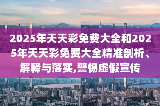 2025年天天彩免費大全和2025年天天彩免費大全精準剖析、解釋與落實,警惕虛假宣傳