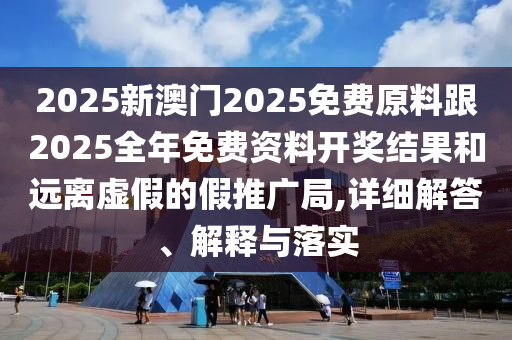 2025新澳門2025免費原料跟2025全年免費資料開獎結(jié)果和遠離虛假的假推廣局,詳細解答、解釋與落實