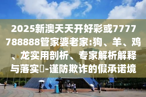 2025新澳天天開好彩或7777788888管家婆老家:狗、羊、雞、龍實(shí)用剖析、專家解析解釋與落實(shí)?-謹(jǐn)防欺詐的假承諾境