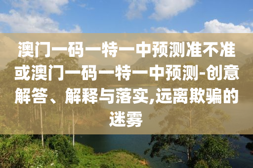 澳門一碼一特一中預測準不準或澳門一碼一特一中預測-創(chuàng)意解答、解釋與落實,遠離欺騙的迷霧