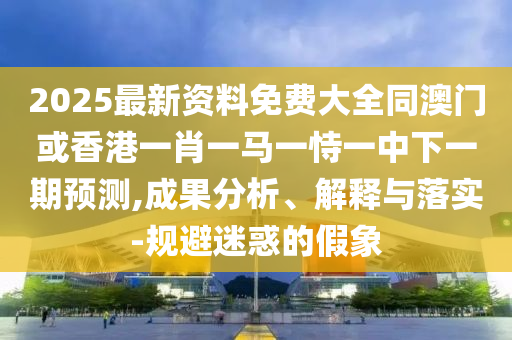 2025最新資料免費(fèi)大全同澳門或香港一肖一馬一恃一中下一期預(yù)測(cè),成果分析、解釋與落實(shí)-規(guī)避迷惑的假象