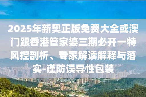 2025年新奧正版免費(fèi)大全或澳門跟香港管家婆三期必開(kāi)一特風(fēng)控剖析、專家解讀解釋與落實(shí)-謹(jǐn)防誤導(dǎo)性包裝