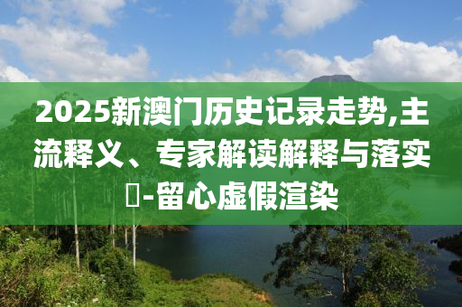 2025新澳門歷史記錄走勢,主流釋義、專家解讀解釋與落實?-留心虛假渲染