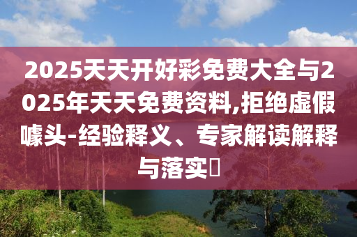 2025天天開(kāi)好彩免費(fèi)大全與2025年天天免費(fèi)資料,拒絕虛假噱頭-經(jīng)驗(yàn)釋義、專(zhuān)家解讀解釋與落實(shí)?