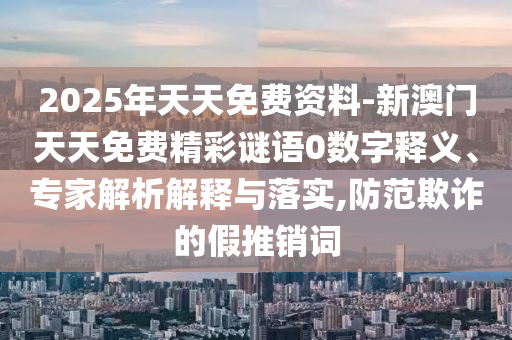 2025年天天免費資料-新澳門天天免費精彩謎語0數(shù)字釋義、專家解析解釋與落實,防范欺詐的假推銷詞