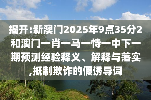 2025新澳天天彩免費(fèi)和新澳門(mén)今晚9點(diǎn)35分下一期預(yù)測(cè):羊、虎、猴、蛇全景解答、專家解析解釋與落實(shí)-抵制虛假的表象