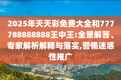 2025年天天彩免費(fèi)大全和777788888888王中王:全景解答、專家解析解釋與落實(shí),警惕迷惑性推廣