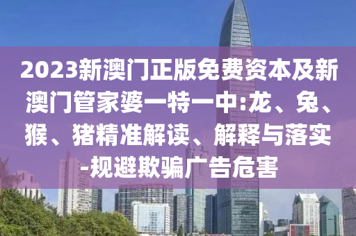 2023新澳門正版免費資本及新澳門管家婆一特一中:龍、兔、猴、豬精準(zhǔn)解讀、解釋與落實-規(guī)避欺騙廣告危害