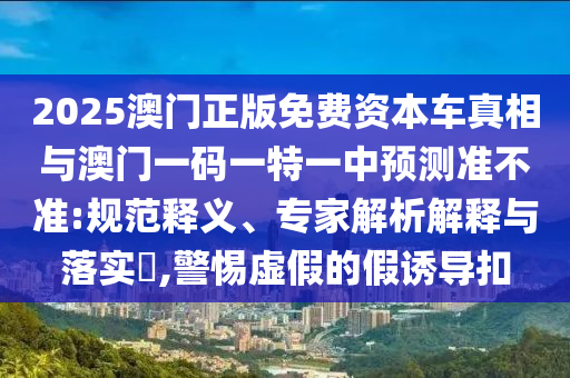 2025澳門正版免費資本車真相與澳門一碼一特一中預(yù)測準不準:規(guī)范釋義、專家解析解釋與落實?,警惕虛假的假誘導(dǎo)扣
