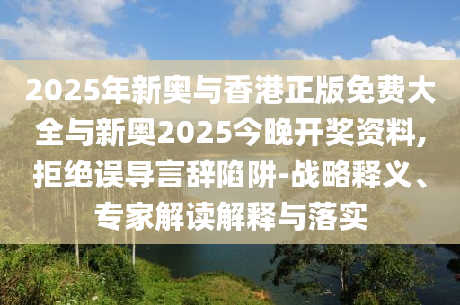 2025年新奧與香港正版免費(fèi)大全與新奧2025今晚開(kāi)獎(jiǎng)資料,拒絕誤導(dǎo)言辭陷阱-戰(zhàn)略釋義、專家解讀解釋與落實(shí)
