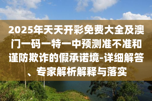 2025年天天開彩免費(fèi)大全及澳門一碼一特一中預(yù)測(cè)準(zhǔn)不準(zhǔn)和謹(jǐn)防欺詐的假承諾境-詳細(xì)解答、專家解析解釋與落實(shí)