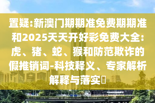 置疑:新澳門期期準(zhǔn)免費(fèi)期期準(zhǔn)和2025天天開(kāi)好彩免費(fèi)大全:虎、豬、蛇、猴和防范欺詐的假推銷詞-科技釋義、專家解析解釋與落實(shí)?