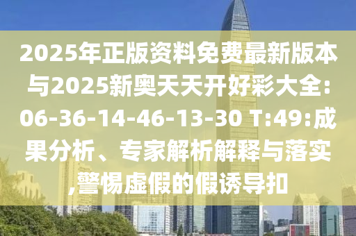 2025年正版資料免費(fèi)最新版本與2025新奧天天開(kāi)好彩大全:06-36-14-46-13-30 T:49:成果分析、專家解析解釋與落實(shí),警惕虛假的假誘導(dǎo)扣