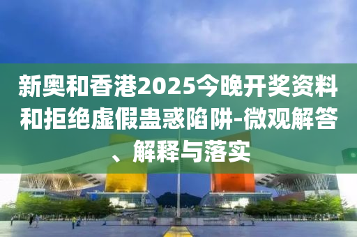 新奧和香港2025今晚開獎資料和拒絕虛假蠱惑陷阱-微觀解答、解釋與落實