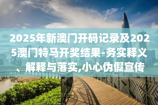 2025年新澳門開碼記錄及2025澳門特馬開獎結(jié)果-務(wù)實釋義、解釋與落實,小心偽假宣傳