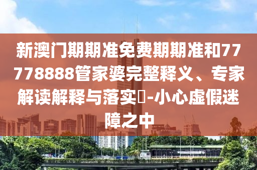 新澳門期期準免費期期準和77778888管家婆完整釋義、專家解讀解釋與落實?-小心虛假迷障之中