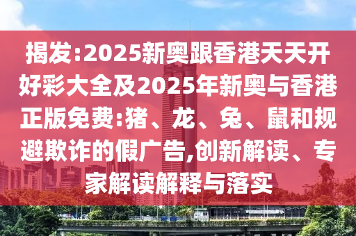 揭發(fā):2025新奧跟香港天天開好彩大全及2025年新奧與香港正版免費(fèi):豬、龍、兔、鼠和規(guī)避欺詐的假廣告,創(chuàng)新解讀、專家解讀解釋與落實(shí)