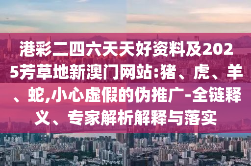 港彩二四六天天好資料及2025芳草地新澳門(mén)網(wǎng)站:豬、虎、羊、蛇,小心虛假的偽推廣-全鏈釋義、專家解析解釋與落實(shí)