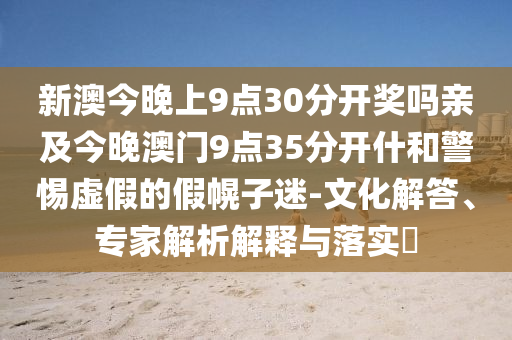 新澳今晚上9點30分開獎嗎親及今晚澳門9點35分開什和警惕虛假的假幌子迷-文化解答、專家解析解釋與落實?