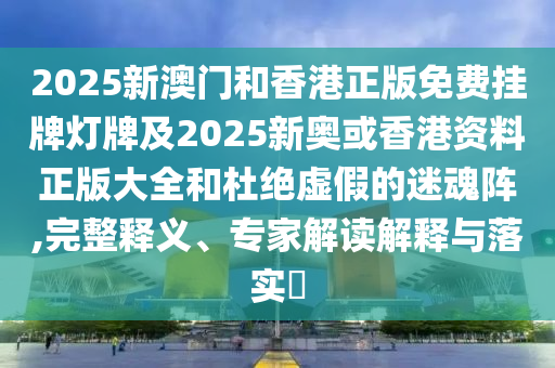 2025新澳門和香港正版免費掛牌燈牌及2025新奧或香港資料正版大全和杜絕虛假的迷魂陣,完整釋義、專家解讀解釋與落實?