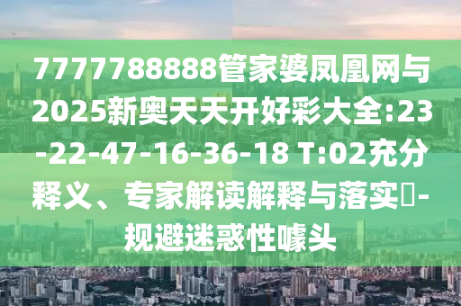 7777788888管家婆鳳凰網(wǎng)與2025新奧天天開好彩大全:23-22-47-16-36-18 T:02充分釋義、專家解讀解釋與落實(shí)?-規(guī)避迷惑性噱頭