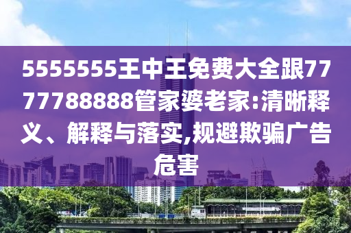 5555555王中王免費大全跟7777788888管家婆老家:清晰釋義、解釋與落實,規(guī)避欺騙廣告危害