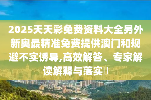 2025天天彩免費(fèi)資料大全另外新奧最精準(zhǔn)免費(fèi)提供澳門和規(guī)避不實(shí)誘導(dǎo),高效解答、專家解讀解釋與落實(shí)?