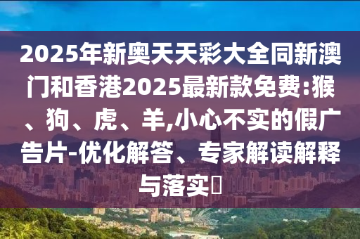 2025年新奧天天彩大全同新澳門(mén)和香港2025最新款免費(fèi):猴、狗、虎、羊,小心不實(shí)的假?gòu)V告片-優(yōu)化解答、專(zhuān)家解讀解釋與落實(shí)?