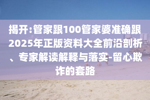 揭開:管家跟100管家婆準確跟2025年正版資料大全前沿剖析、專家解讀解釋與落實-留心欺詐的套路