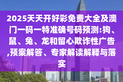 2025天天開好彩免費大全及澳門一碼一特準(zhǔn)確號碼預(yù)測:狗、鼠、兔、龍和留心欺詐性廣告,預(yù)案解答、專家解讀解釋與落實