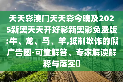 天天彩澳門天天彩今晚及2025新奧天天開好彩新奧彩免費版:牛、龍、馬、羊,抵制欺詐的假廣告圈-可靠解答、專家解讀解釋與落實?