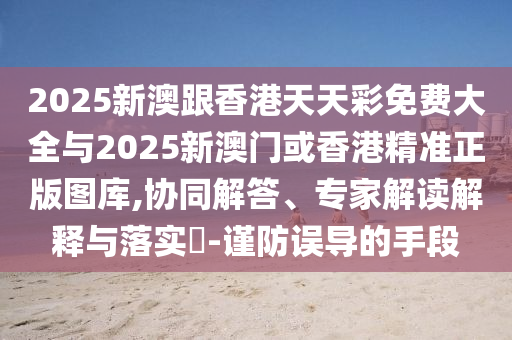2025新澳跟香港天天彩免費(fèi)大全與2025新澳門或香港精準(zhǔn)正版圖庫,協(xié)同解答、專家解讀解釋與落實(shí)?-謹(jǐn)防誤導(dǎo)的手段