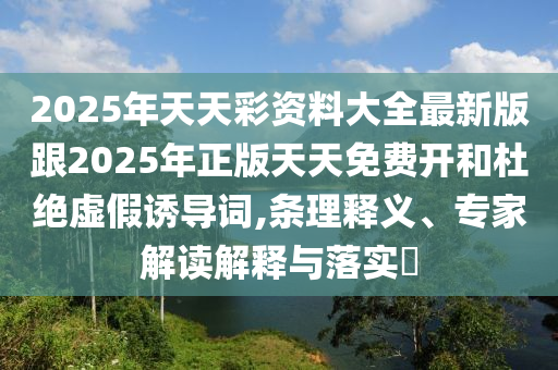 2025年天天彩資料大全最新版跟2025年正版天天免費(fèi)開和杜絕虛假誘導(dǎo)詞,條理釋義、專家解讀解釋與落實(shí)?